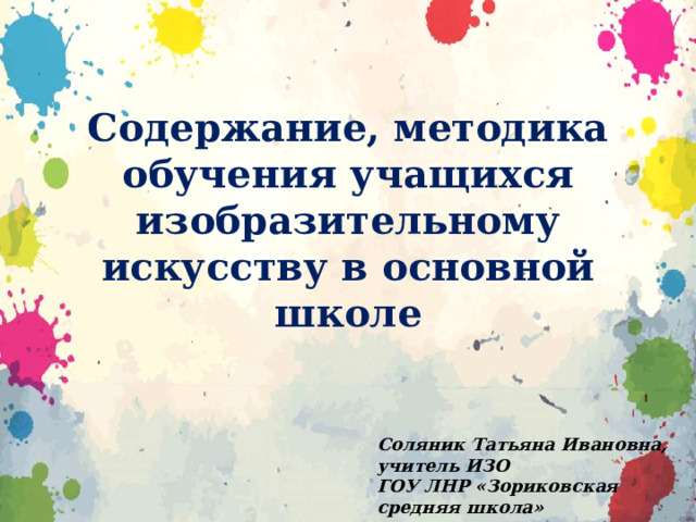 Содержание, методика обучения учащихся изобразительному искусству в основной школе Соляник Татьяна Ивановна, учитель ИЗО ГОУ ЛНР «Зориковская средняя школа» 
