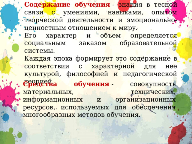Содержание обучения  - знания в тесной связи с умениями, навыками, опытом творческой деятельности и эмоционально-ценностным отношением к миру. Его характер и объем определяется социальным заказом образовательной системы. Каждая эпоха формирует это содержание в соответствии с характерной для нее культурой, философией и педагогической теорией. Средства обучения  - совокупность материальных, технических, информационных и организационных ресурсов, используемых для обеспечения многообразных методов обучения. 