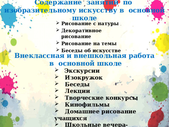 Содержание занятий по изобразительному искусству в основной школе Рисование с натуры Декоративное рисование Рисование на темы Беседы об искусстве  Внеклассная и внешкольная работа  в основной школе  Экскурсии  Изокружок  Беседы  Лекции  Творческие конкурсы  Кинофильмы  Домашнее рисование учащихся  Школьные вечера-концерты  