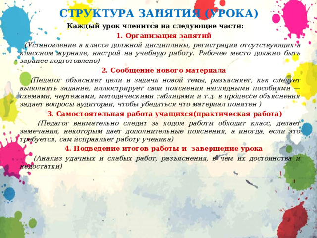 СТРУКТУРА ЗАНЯТИЯ (УРОКА) Каждый урок членится на следующие части:  1. Организация занятий  (Установление в классе должной дисциплины, регистрация отсутствующих в классном журнале, настрой на учебную работу. Рабочее место должно быть заранее подготовлено)  2. Сообщение нового материала  (Педагог объясняет цели и задачи новой темы, разъясняет, как следует выполнять задание, иллюстрирует свои пояснения наглядными пособиями — схемами, чертежами, методическими таблицами и т.д. в процессе объяснения задает вопросы аудитории, чтобы убедиться что материал понятен )  3. Самостоятельная работа учащихся(практическая работа)  (Педагог внимательно следит за ходом работы обходит класс, делает замечания, некоторым дает дополнительные пояснения, а иногда, если это требуется, сам исправляет работу ученика)  4. Подведение итогов работы и завершение урока  (Анализ удачных и слабых работ, разъяснения, в чем их достоинства и недостат­ки) 
