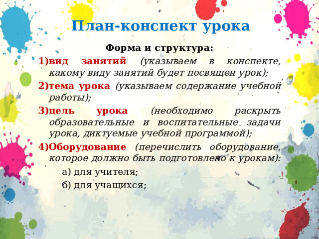 План-конспект урока Форма и структура: вид занятий (указываем в конспекте, какому виду занятий будет посвящен урок); тема урока (указываем содержание учебной работы); цель урока (необходимо раскрыть образовательные и воспитательные задачи урока, диктуемые учебной программой); Оборудование  (перечислить оборудование, которое должно быть подготовлено к урокам):   а) для учителя;  б) для учащихся; 