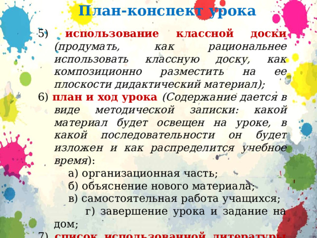 План-конспект урока 5) использование классной доски (продумать, как рациональнее использовать классную доску, как композиционно разместить на ее плоскости ди­дактический материал); 6) план и ход урока (Содержание дается в виде методической записки: какой материал будет освещен на уроке, в какой последовательности он бу­дет изложен и как распределится учебное время ):  а) организационная часть;  б) объяснение нового материала;  в) самостоятельная работа учащихся;  г) завершение урока и задание на дом; 7) список использованной литературы (книги, из которых взят фактический материал, книги которые помогли составить конспект). 