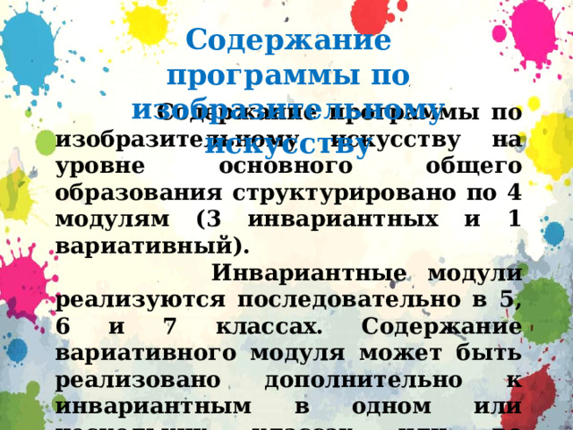 Содержание программы по изобразительному искусству  Содержание программы по изобразительному искусству на уровне основного общего образования структурировано по 4 модулям (3 инвариантных и 1 вариативный).  Инвариантные модули реализуются последовательно в 5, 6 и 7 классах. Содержание вариативного модуля может быть реализовано дополнительно к инвариантным в одном или нескольких классах или во внеурочной деятельности.  