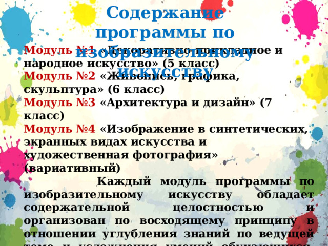 Содержание программы по изобразительному искусству Модуль №1 «Декоративно-прикладное и народное искусство» (5 класс) Модуль №2 «Живопись, графика, скульптура» (6 класс) Модуль №3 «Архитектура и дизайн» (7 класс) Модуль №4 «Изображение в синтетических, экранных видах искусства и художественная фотография» (вариативный)  Каждый модуль программы по изобразительному искусству обладает содержательной целостностью и организован по восходящему принципу в отношении углубления знаний по ведущей теме и усложнения умений обучающихся. Последовательность изучения модулей определяется психологическими возрастными особенностями обучающихся, принципом системности обучения и опытом педагогической работы.  