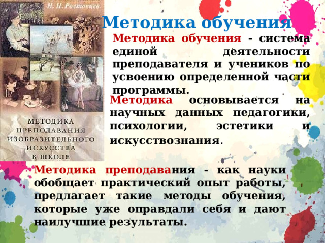 Методика обучения Методика обучения - система единой деятельности преподавателя и учеников по усвоению определенной части программы. Методика основывается на научных данных педагогики, психологии, эстетики и искусствознания . Методика преподава ния - как науки обобщает практический опыт работы, предлагает такие методы обучения, которые уже оправдали себя и дают наилучшие результаты. 