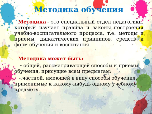 Методика обучения  Методика  - это специальный отдел педагогики, который изучает правила и законы построения учебно-воспитательного процесса, т.е. методы и приемы, дидактических принципов, средств и форм обучения и воспитания  Методика может быть:  - общей, рассматривающей способы и приемы обучения, присущие всем предметам;  - частной, имеющей в виду способы обучения, применимые к какому-нибудь одному учебному предмету. 