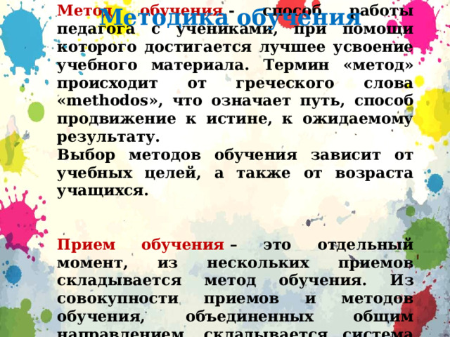 Метод обучения  - способ работы педагога с учениками, при помощи которого достигается лучшее усвоение учебного материала. Термин «метод» происходит от греческого слова «methodos», что означает путь, способ продвижение к истине, к ожидаемому результату. Выбор методов обучения зависит от учебных целей, а также от возраста учащихся.   Прием обучения  – это отдельный момент, из нескольких приемов складывается метод обучения. Из совокупности приемов и методов обучения, объединенных общим направлением, складывается система обучения. Методика обучения 