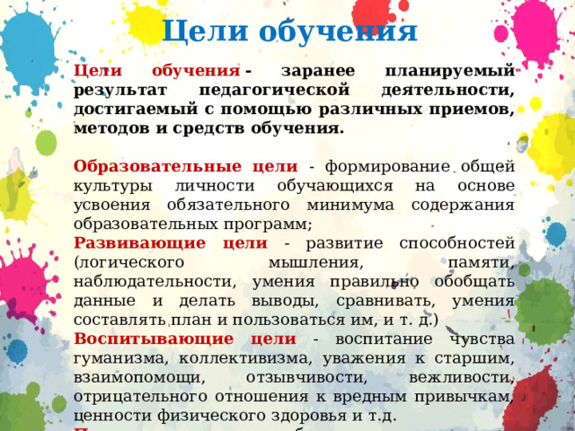 Цели обучения Цели обучения   - заранее планируемый результат педагогической деятельности, достигаемый с помощью различных приемов, методов и средств обучения. Образовательные цели  - формирование общей культуры личности обучающихся на основе усвоения обязательного минимума содержания образовательных программ; Развивающие цели  - развитие способностей (логического мышления, памяти, наблюдательности, умения правильно обобщать данные и делать выводы, сравнивать, умения составлять план и пользоваться им, и т. д.) Воспитывающие цели  - воспитание чувства гуманизма, коллективизма, уважения к старшим, взаимопомощи, отзывчивости, вежливости, отрицательного отношения к вредным привычкам, ценности физического здоровья и т.д. Практическая цель  обучения связана с его направленностью, с тем, какой навык формируется в результате процесса обучения 