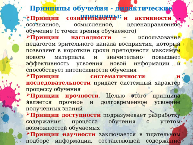 Принципы обучения - дидактические принципы: Принцип сознательности и активности  - осознанное, осмысленное, целенаправленное обучение (с точки зрения обучаемого) Принцип наглядности  – использование педагогом зрительного канала восприятия, который позволяет в короткие сроки преподнести максимум нового материала и значительно повышает эффективность усвоения новой информации и способствует интенсивности обучения Принцип систематичности и последовательности  придает системный характер процессу обучения Принцип прочности . Целью этого принципа является прочное и долговременное усвоение полученных знаний Принцип доступности  подразумевает разработку содержания процесса обучения с учетом возможностей обучаемых Принцип научности  заключается в тщательном подборе информации, составляющей содержание обучения. Ученикам должны предлагаться для усвоения только прочно устоявшиеся, научно обоснованные знания Принцип связи теории с практикой , т.к. практика – основной материал для познания. 