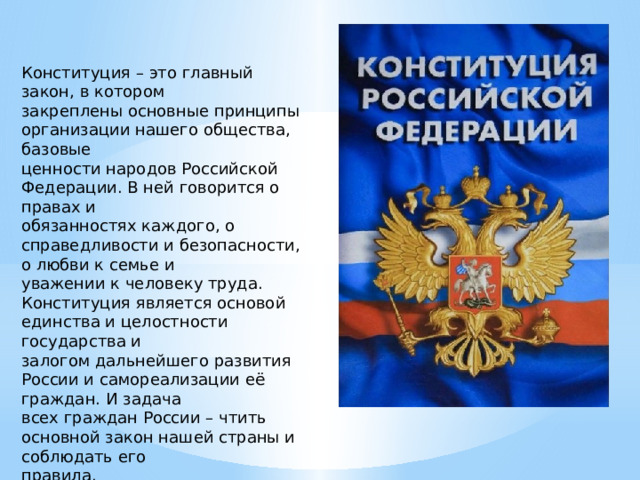 Конституция – это главный закон, в котором закреплены основные принципы организации нашего общества, базовые ценности народов Российской Федерации. В ней говорится о правах и обязанностях каждого, о справедливости и безопасности, о любви к семье и уважении к человеку труда. Конституция является основой единства и целостности государства и залогом дальнейшего развития России и самореализации её граждан. И задача всех граждан России – чтить основной закон нашей страны и соблюдать его правила. 