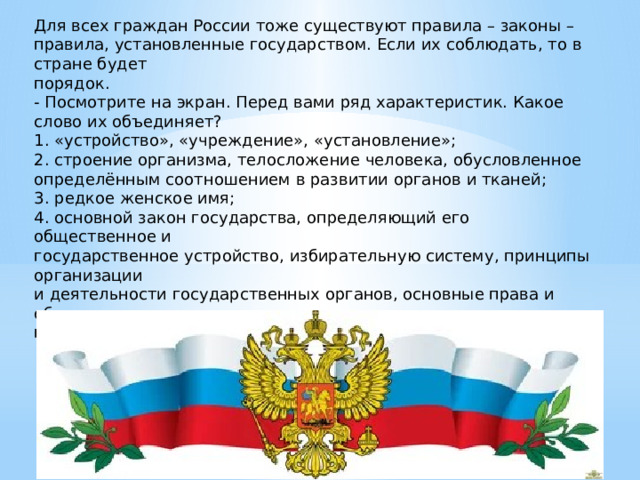 Для всех граждан России тоже существуют правила – законы – правила, установленные государством. Если их соблюдать, то в стране будет порядок. - Посмотрите на экран. Перед вами ряд характеристик. Какое слово их объединяет? 1. «устройство», «учреждение», «установление»; 2. строение организма, телосложение человека, обусловленное определённым соотношением в развитии органов и тканей; 3. редкое женское имя; 4. основной закон государства, определяющий его общественное и государственное устройство, избирательную систему, принципы организации и деятельности государственных органов, основные права и обязанности граждан. 