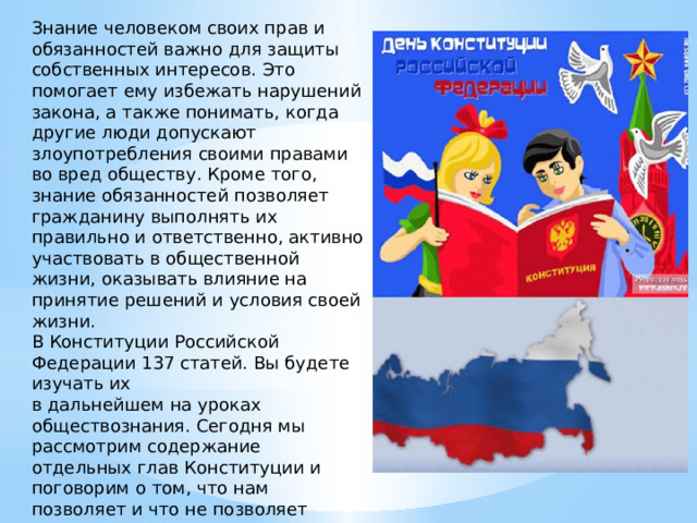 Знание человеком своих прав и обязанностей важно для защиты собственных интересов. Это помогает ему избежать нарушений закона, а также понимать, когда другие люди допускают злоупотребления своими правами во вред обществу. Кроме того, знание обязанностей позволяет гражданину выполнять их правильно и ответственно, активно участвовать в общественной жизни, оказывать влияние на принятие решений и условия своей жизни. В Конституции Российской Федерации 137 статей. Вы будете изучать их в дальнейшем на уроках обществознания. Сегодня мы рассмотрим содержание отдельных глав Конституции и поговорим о том, что нам позволяет и что не позволяет делать Основной закон, как регулирует жизнь людей и общества. 