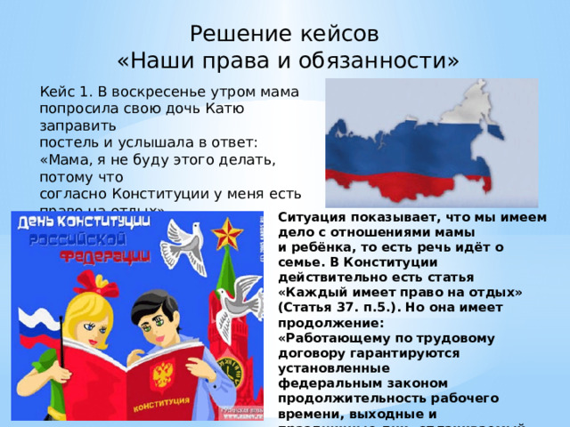Решение кейсов «Наши права и обязанности» Кейс 1. В воскресенье утром мама попросила свою дочь Катю заправить постель и услышала в ответ: «Мама, я не буду этого делать, потому что согласно Конституции у меня есть право на отдых». Вопрос: Права ли Катя? Ситуация показывает, что мы имеем дело с отношениями мамы и ребёнка, то есть речь идёт о семье. В Конституции действительно есть статья «Каждый имеет право на отдых» (Статья 37. п.5.). Но она имеет продолжение: «Работающему по трудовому договору гарантируются установленные федеральным законом продолжительность рабочего времени, выходные и праздничные дни, оплачиваемый ежегодный отпуск». Какой вывод вы можете сделать? 