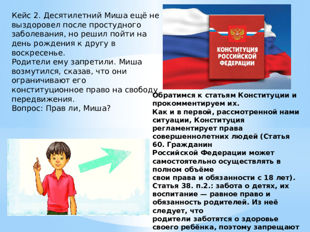 Кейс 2. Десятилетний Миша ещё не выздоровел после простудного заболевания, но решил пойти на день рождения к другу в воскресенье. Родители ему запретили. Миша возмутился, сказав, что они ограничивают его конституционное право на свободу передвижения. Вопрос: Прав ли, Миша? Обратимся к статьям Конституции и прокомментируем их. Как и в первой, рассмотренной нами ситуации, Конституция регламентирует права совершеннолетних людей (Статья 60. Гражданин Российской Федерации может самостоятельно осуществлять в полном объёме свои права и обязанности с 18 лет). Статья 38. п.2.: забота о детях, их воспитание — равное право и обязанность родителей. Из неё следует, что родители заботятся о здоровье своего ребёнка, поэтому запрещают пойти на праздник. 