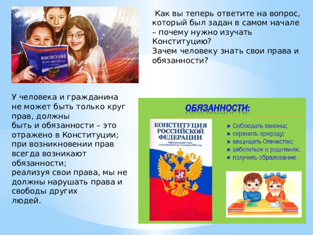  Как вы теперь ответите на вопрос, который был задан в самом начале – почему нужно изучать Конституцию? Зачем человеку знать свои права и обязанности? У человека и гражданина не может быть только круг прав, должны быть и обязанности – это отражено в Конституции; при возникновении прав всегда возникают обязанности; реализуя свои права, мы не должны нарушать права и свободы других людей. 