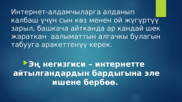 Интернет-алдамчыларга алданып калбаш үчүн сын көз менен ой жүгүртүү зарыл, башкача айтканда ар кандай шек жараткан аалыматтын алгачкы булагын табууга аракеттенүү керек. Эң негизгиси – интернетте айтылгандардын бардыгына эле ишене бербөө.  