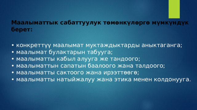 Маалыматтык сабаттуулук төмөнкүлөргө мүмкүндүк берет:  • конкреттүү маалымат муктаждыктарды аныктаганга;  • маалымат булактарын табууга;  • маалыматты кабыл алууга же тандоого;  • маалыматтын сапатын баалоого жана талдоого;  • маалыматты сактоого жана ирээттөөгө;  • маалыматты натыйжалуу жана этика менен колдонууга.   