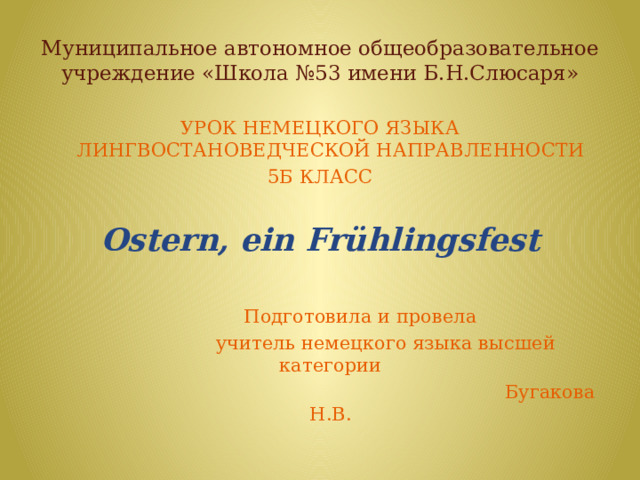Муниципальное автономное общеобразовательное учреждение «Школа №53 имени Б.Н.Слюсаря» УРОК НЕМЕЦКОГО ЯЗЫКА ЛИНГВОСТАНОВЕДЧЕСКОЙ НАПРАВЛЕННОСТИ 5Б КЛАСС Ostern, ein Frühlingsfest       Подготовила и провела  учитель немецкого языка высшей категории  Бугакова Н.В. 
