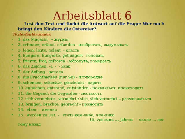 Arbeitsblatt 6  Lest den Text und findet die Antwort auf die Frage: Wer noch bringt den Kindern die Ostereier?    Texterläuterungen : 1. das Magazin - журнал 2. erfinden, erfand, erfunden - изобретать, выдумывать 3. legen, legte, gelegt - класть 4. hungern, hungerte, gehungert - голодать 5. frieren, fror, gefroren - мёрзнуть, замерзать 6. das Zeichen, -s, - - знак 7. der Anfang - начало 8. die Fruchtbarkeit (nur Sg) - плодородие 9. schenken, schenkte, geschenkt - дарить 10. entstehen, entstand, entstanden - появляться, происходить 11. die Gegend, die Gegenden - местность 12. sich vermehren, vermehrte sich, sich vermehrt – размножаться 13. bringen, brachte, gebracht - приносить 14. eben – именно 15. werden zu Dat. - стать кем-либо, чем-либо 16. vor rund … Jahren - около … лет тому назад   