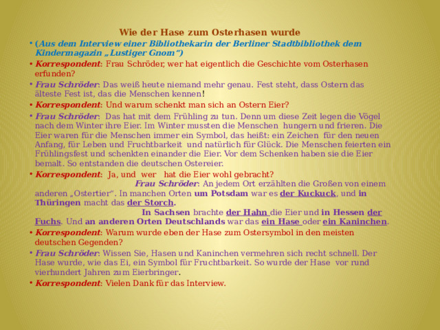 Wie der Hase zum Osterhasen wurde ( Aus dem Interview einer Bibliothekarin der Berliner Stadtbibliothek dem Kindermagazin „Lustiger Gnom“) Korrespondent : Frau Schröder, wer hat eigentlich die Geschichte vom Osterhasen erfunden? Frau Schröder : Das weiß heute niemand mehr genau. Fest steht, dass Ostern das älteste Fest ist, das die Menschen kennen ! Korrespondent : Und warum schenkt man sich an Ostern Eier? Frau Schröder : Das hat mit dem Frühling zu tun. Denn um diese Zeit legen die Vögel nach dem Winter ihre Eier. Im Winter mussten die Menschen hungern und frieren. Die Eier waren für die Menschen immer ein Symbol, das heißt: ein Zeichen für den neuen Anfang, für Leben und Fruchtbarkeit und natürlich für Glück. Die Menschen feierten ein Frühlingsfest und schenkten einander die Eier. Vor dem Schenken haben sie die Eier bemalt. So entstanden die deutschen Ostereier. Korrespondent : Ja, und wer hat die Eier wohl gebracht?  Frau Schröder : An jedem Ort erzählten die Großen von einem anderen „Ostertier“. In manchen Orten um Potsdam war es der Kuckuck , und in Thüringen macht das der Storch .  In Sachsen brachte der Hahn die Eier und in Hessen der Fuchs . Und an anderen Orten Deutschlands war das ein Hase oder ein Kaninchen . Korrespondent : Warum wurde eben der Hase zum Ostersymbol in den meisten deutschen Gegenden? Frau Schröder : Wissen Sie, Hasen und Kaninchen vermehren sich recht schnell. Der Hase wurde, wie das Ei, ein Symbol für Fruchtbarkeit. So wurde der Hase vor rund vierhundert Jahren zum Eierbringer . Korrespondent : Vielen Dank für das Interview. 
