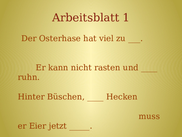Arbeitsblatt 1  Der Osterhase hat viel zu ___. Er kann nicht rasten und ____ ruhn. Hinter Büschen, ____ Hecken muss er Eier jetzt _____. Eins für dich und_____ für dich… Und sicherlich auch eins für______! ----------------------------------------------------  eins, verstecken, mich, hinter, tun, nicht  