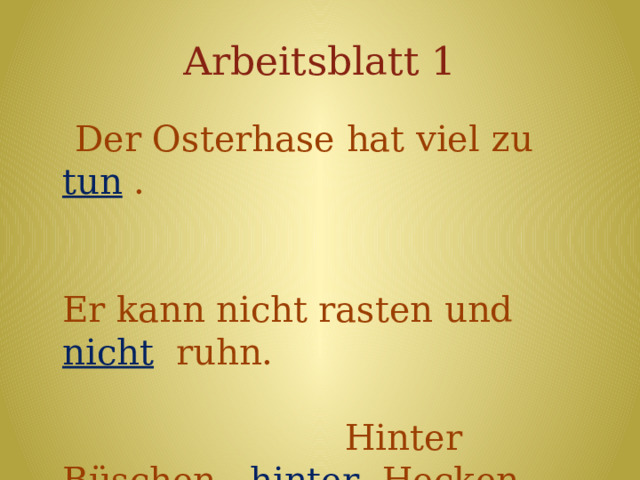 Arbeitsblatt 1  Der Osterhase hat viel zu tun . Er kann nicht rasten und nicht ruhn. Hinter Büschen, hinter Hecken muss er Eier jetzt verstecken . Eins für dich und eins für dich… Und sicherlich auch eins für mich ! 