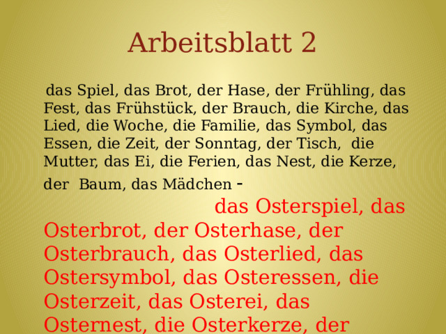 Arbeitsblatt 2  das Spiel, das Brot, der Hase, der Frühling, das Fest, das Frühstück, der Brauch, die Kirche, das Lied, die Woche, die Familie, das Symbol, das Essen, die Zeit, der Sonntag, der Tisch, die Mutter, das Ei, die Ferien, das Nest, die Kerze, der Baum, das Mädchen - das Osterspiel, das Osterbrot, der Osterhase, der Osterbrauch, das Osterlied, das Ostersymbol, das Osteressen, die Osterzeit, das Osterei, das Osternest, die Osterkerze, der Osterbaum 