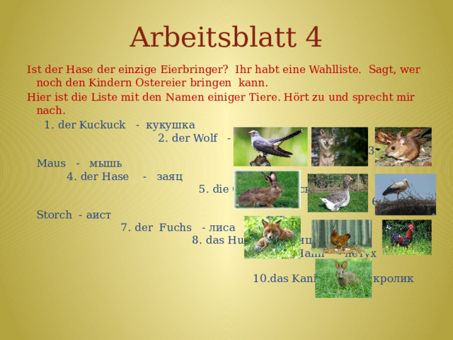 Arbeitsblatt 4 Ist der Hase der einzige Eierbringer? Ihr habt eine Wahlliste. Sagt, wer noch den Kindern Ostereier bringen kann. Hier ist die Liste mit den Namen einiger Tiere. Hört zu und sprecht mir nach.  1. der Kuckuck - кукушка 2. der Wolf - волк 3. die Maus - мышь 4. der Hase - заяц 5. die Gans - гусь 6. der Storch - аист 7. der Fuchs - лиса 8. das Huhn - курица 9. der Hahn - петух 10.das Kaninchen - кролик 