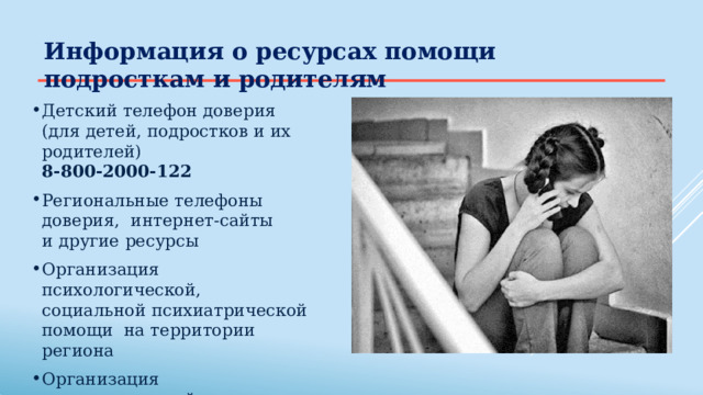 Информация  о ресурсах  помощи подросткам и родителям Детский  телефон  доверия (для детей,  подростков  и  их  родителей) 8-800-2000-122 Региональные телефоны доверия,  интернет-сайты  и  другие  ресурсы Организация  психологической, социальной  психиатрической  помощи  на  территории  региона Организация  психологической  помощи в образовательной  организации 