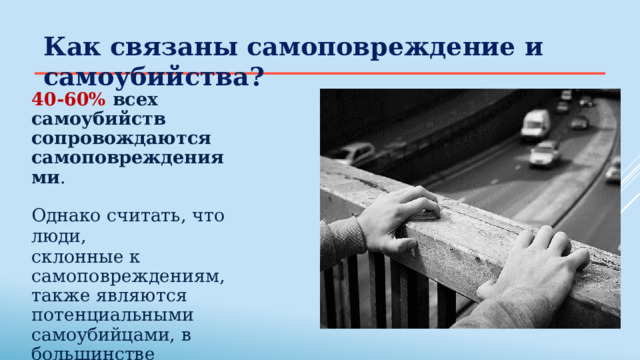 Как  связаны  самоповреждение  и самоубийства? 40-60%  всех  самоубийств  сопровождаются самоповреждениями . Однако  считать,  что  люди, склонные к самоповреждениям,  также являются потенциальными  самоубийцами,  в большинстве случаев  неправильно. 