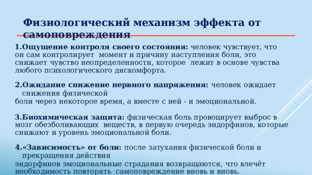 Физиологический механизм  эффекта  от  самоповреждения Ощущение  контроля  своего  состояния:  человек  чувствует,  что  он  сам  контролирует  момент и  причину  наступления  боли,  это  снижает  чувство  неопределенности,  которое  лежит  в основе  чувства  любого  психологического  дискомфорта. Ожидание  снижение  нервного  напряжения:  человек  ожидает  снижения  физической боли  через  некоторое  время,  а вместе  с ней  -  и  эмоциональной. Биохимическая  защита:  физическая  боль  провоцирует  выброс  в  мозг  обезболивающих  веществ,  в  первую  очередь  эндорфинов,  которые  снижают  и  уровень  эмоциональной  боли. «Зависимость»  от  боли:  после  затухания  физической  боли  и  прекращения  действия эндорфинов  эмоциональные  страдания  возвращаются,  что  влечёт  необходимость  повторять  самоповреждение  вновь  и вновь. 