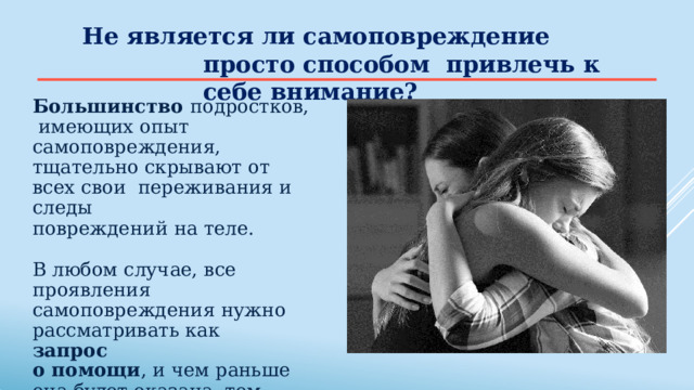 Не является  ли  самоповреждение  просто способом  привлечь  к себе  внимание? Большинство подростков,  имеющих опыт самоповреждения,  тщательно скрывают от всех свои  переживания  и  следы повреждений  на  теле. В  любом случае,  все  проявления  самоповреждения нужно  рассматривать  как запрос о  помощи , и  чем  раньше она  будет  оказана,  тем  лучше. 