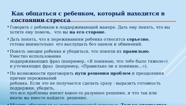 Как  общаться  с ребенком,  который  находится в  состоянии  стресса Говорить  с  ребенком  в поддерживающей  манере.  Дать  ему  понять,  что  вы  хотите ему  помочь,  что  вы  на  его  стороне . Дать  понять,  что  к  переживаниям  ребенка  относятся  серьезно ,  готовы  внимательно  его выслушать без  оценок и  обвинений. Понять  эмоции ребенка и  убедиться,  что  поняли  их  правильно .  Уместно использование поддерживающих  фраз  (например,  «Я  понимаю, что  тебе  было  тяжело»)  и  уточняющих фраз  (например,  «Правильно ли я понимаю…»). По возможности  проговорить  пути  решения  проблем  и  преодоления  причин  переживаний ребенка.  Если  это  не получается  сделать  сразу  - выразить  готовность  поддержки, убедить, что  все проблемы  имеют  какое-то  разумное  решение, и что  так  или иначе  вы вместе  найдете  решение. Убедить обратиться за психологической  помощью.  Только  специалист  может  оценить  степень серьезности  проблем  ребенка,  объем и характер  необходимой  помощи. 