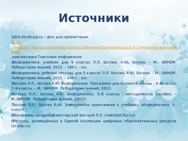 Источники oboi.kards.qip.ru – фон для презентации http ://metodist.lbz.ru/authors/informatika/3/files/eor5/presentations/5-8-2-tekstovaja-informacija.ppt  презентация Текстовая информация  Информатика: учебник для 5 класса/ Л.Л. Босова. А.Ю. Босова. – М.: БИНОМ. Лаборатория знаний, 2013. – 184 с. : ил. Информатика: рабочая тетрадь для 5 класса/ Л.Л. Босова. А.Ю. Босова. – М.: БИНОМ. Лаборатория знаний, 2013. – 144 с. : ил. Босова Л.Л., Босова А.Ю. Информатика. Программа для основной школы : 5–6классы. 7–9 классы. – М.: БИНОМ. Лаборатория знаний, 2013. Босова Л.Л., Босова А.Ю. Информатика. 5–6 классы : методическое пособие. – М.:БИНОМ. Лаборатория знаний, 20013. Босова Л.Л., Босова А.Ю. Электронное приложение к учебнику «Информатика. 5 класс» Материалы авторской мастерской Босовой Л.Л. (metodist.lbz.ru/) Ресурсы, размещённых в Единой коллекции цифровых образовательных ресурсов (sc.edu.ru)  