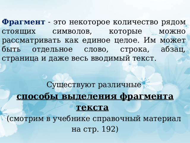 Фрагмент - это некоторое количество рядом стоящих символов, которые можно рассматривать как единое целое. Им может быть отдельное слово, строка, абзац, страница и даже весь вводимый текст. Существуют различные  способы выделения фрагмента текста  (смотрим в учебнике справочный материал  на стр. 192) 