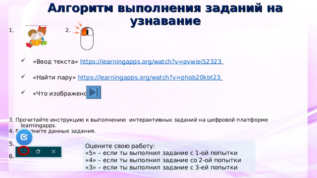 Алгоритм выполнения заданий на  узнавание 1. 2. «Ввод текста» https://learningapps.org/watch?v=pvwiei52323   «Найти пару» https://learningapps.org/watch?v=phob20kbt23  «Ввод текста» https://learningapps.org/watch?v=pvwiei52323   «Найти пару» https://learningapps.org/watch?v=phob20kbt23  «Что изображено» «Что изображено»     3. Прочитайте инструкцию к выполнению интерактивных заданий на цифровой платформе learningapps. 4. Выполните данные задания. 5. 6. Оцените свою работу: «5» – если ты выполнил задание с 1-ой попытки «4» – если ты выполнил задание со 2-ой попытки «3» – если ты выполнил задание с 3-ей попытки  