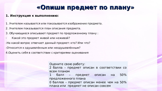 «Опиши предмет по плану» 1. Инструкция к выполнению:   1. Учителем называется или показывается изображение предмета. 2. Учителем показывается план описания предмета. 3. Обучающиеся описывают предмет по предложенному плану : Какой это предмет живой или неживой? -На какой вопрос отвечает данный предмет: кто? Или что? -Относится к одушевлённым или неодушевлённым? 4.Оценить себя в соответствии с критериями оценивания     Оцените свою работу: 2 балла – предмет описан в соответствии со всем планом 1 балл – предмет описан на 50% предложенного плана 0 баллов – предмет описан менее чем на 50% плана или предмет не описан совсем  