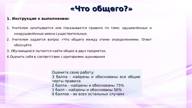 «Что общего?» 1. Инструкция к выполнению:   1. Учителем зачитывается или показывается правило по теме: одушевлённые и неодушевлённые имена существительные. 2. Учителем задается вопрос «Что общего между этими определениями. Ответ обоснуйте 3. Обучающиеся пытается найти общее в двух предметах. 4.Оценить себя в соответствии с критериями оценивания     Оцените свою работу: 3 балла – найдены и обоснованы все общие черты правила 2 балла – найдены и обоснованы 75% 1 балл – найдены и обоснованы 50% 0 баллов – во всех остальных случаях  