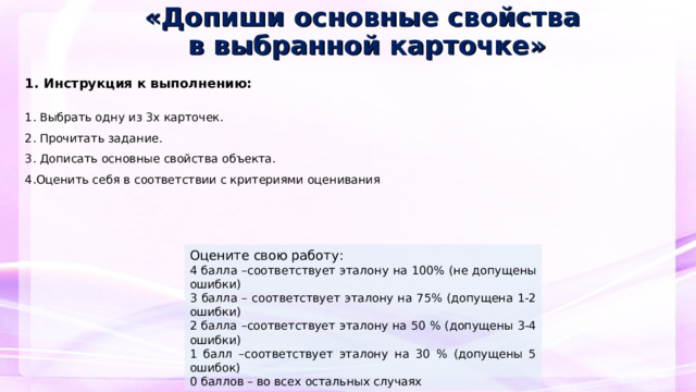 «Допиши основные свойства  в выбранной карточке»  1. Инструкция к выполнению:   1. Выбрать одну из 3х карточек. 2. Прочитать задание. 3. Дописать основные свойства объекта. 4.Оценить себя в соответствии с критериями оценивания     Оцените свою работу: 4 балла –соответствует эталону на 100% (не допущены ошибки) 3 балла – соответствует эталону на 75% (допущена 1-2 ошибки) 2 балла –соответствует эталону на 50 % (допущены 3-4 ошибки) 1 балл –соответствует эталону на 30 % (допущены 5 ошибок) 0 баллов – во всех остальных случаях  