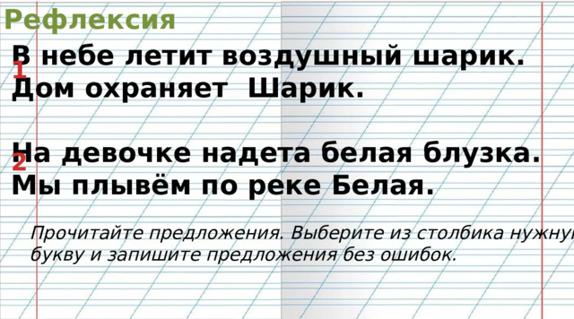 Рефлексия  В небе летит воздушный шарик. Дом охраняет Шарик.  На девочке надета белая блузка. Мы плывём по реке Белая. 1 2 Прочитайте предложения. Выберите из столбика нужную букву и запишите предложения без ошибок. 