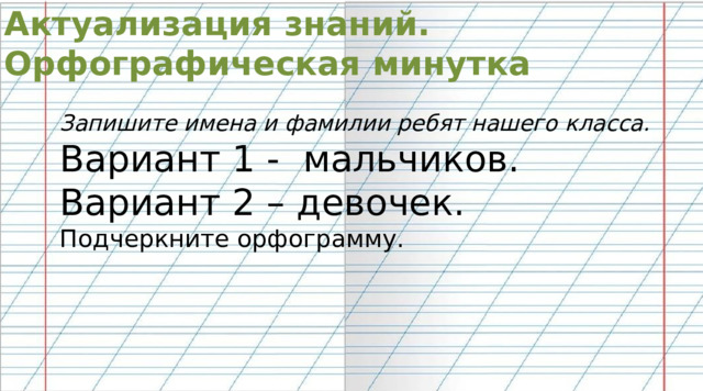 Актуализация знаний. Орфографическая минутка Запишите имена и фамилии ребят нашего класса. Вариант 1 - мальчиков. Вариант 2 – девочек. Подчеркните орфограмму. 