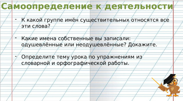 Самоопределение к деятельности К какой группе имён существительных относятся все эти слова? Какие имена собственные вы записали: одушевлённые или неодушевлённые? Докажите. Определите тему урока по упражнениям из словарной и орфографической работы. 