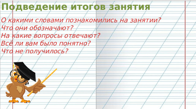 Подведение итогов занятия О какими словами познакомились на занятии? Что они обозначают? На какие вопросы отвечают? Всё ли вам было понятно? Что не получилось?  