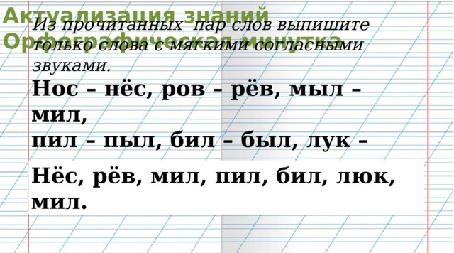 Актуализация знаний Орфографическая минутка Из прочитанных пар слов выпишите только слова с мягкими согласными звуками. Нос – нёс, ров – рёв, мыл – мил, пил – пыл, бил – был, лук – люк, мал – мил. Нёс, рёв, мил, пил, бил, люк, мил. 