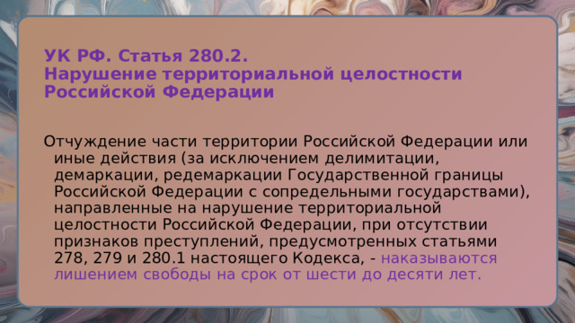УК РФ. Статья 280.2.  Нарушение территориальной целостности Российской Федерации   Отчуждение части территории Российской Федерации или иные действия (за исключением делимитации, демаркации, редемаркации Государственной границы Российской Федерации с сопредельными государствами), направленные на нарушение территориальной целостности Российской Федерации, при отсутствии признаков преступлений, предусмотренных статьями 278, 279 и 280.1 настоящего Кодекса, - наказываются лишением свободы на срок от шести до десяти лет. 