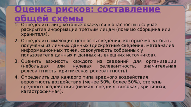 Оценка рисков: составление общей схемы Определить лиц, которые окажутся в опасности в случае раскрытия информации третьим лицам (помимо сборщика или хранителя). Определить имеющие ценность сведения, которые могут быть получены из личных данных (дискретные сведения, метаанализ информационных точек, совокупность собранных у пользователя данных и данных из внешних источников). Оценить важность каждого из сведений для организации (небольшая или нулевая релевантность, значительная релевантность, критическая релевантность). Определить для каждого типа вредного воздействия: вероятность воздействия (менее 50%, более 50%), степень вредного воздействия (низкая, средняя, высокая, критичная, катастрофичная). 