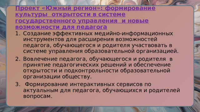Проект «Южный регион»: формирование культуры открытости в системе государственного управления и новые возможности для педагога Создание эффективных медийно-информационных инструментов для расширения возможностей педагога, обучающегося и родителя участвовать в системе управления образовательной организацией. Вовлечение педагога, обучающегося и родителя в принятие педагогических решений и обеспечение открытости и подконтрольности образовательной организации обществу.  Формирование интерактивных сервисов по актуальным для педагога, обучающихся и родителей вопросам. 