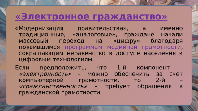 «Электронное гражданство» «Модернизация правительства», а именно традиционные, «аналоговые», граждане начали массовый переход на «цифру» благодаря появившимся программам медийной грамотности , сокращающим неравенство в доступе населения к цифровым технологиям. Если предположить, что 1-й компонент – «электронность» – можно обеспечить за счет компьютерной грамотности, то 2-й – «гражданственность» – требует обращения к гражданской грамотности. 