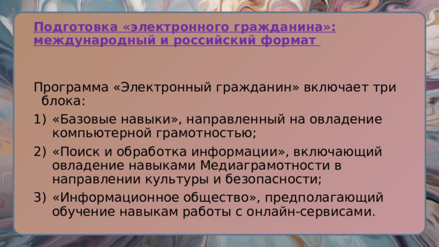 Подготовка «электронного гражданина»: международный и российский формат Программа «Электронный гражданин» включает три блока: «Базовые навыки», направленный на овладение компьютерной грамотностью; «Поиск и обработка информации», включающий овладение навыками Медиаграмотности в направлении культуры и безопасности; «Информационное общество», предполагающий обучение навыкам работы с онлайн-сервисами. 