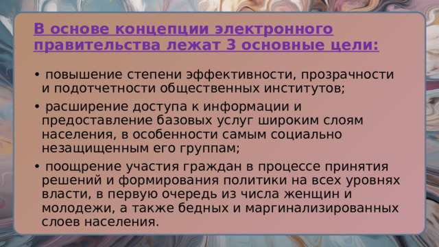 В основе концепции электронного правительства лежат 3 основные цели: • повышение степени эффективности, прозрачности и подотчетности общественных институтов; • расширение доступа к информации и предоставление базовых услуг широким слоям населения, в особенности самым социально незащищенным его группам; • поощрение участия граждан в процессе принятия решений и формирования политики на всех уровнях власти, в первую очередь из числа женщин и молодежи, а также бедных и маргинализированных слоев населения. 